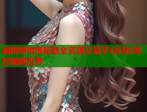 暗网哟哟揭秘最全资源交易平台轻松掌控暗网世界
