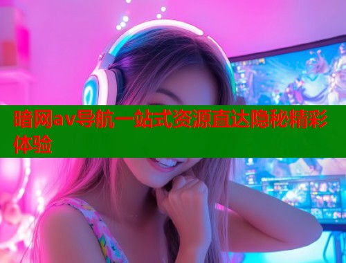 暗网av导航一站式资源直达隐秘精彩体验
