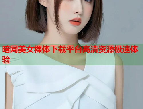 暗网美女裸体下载平台高清资源极速体验  第2张
