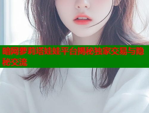 暗网萝莉塔娃娃平台揭秘独家交易与隐秘交流