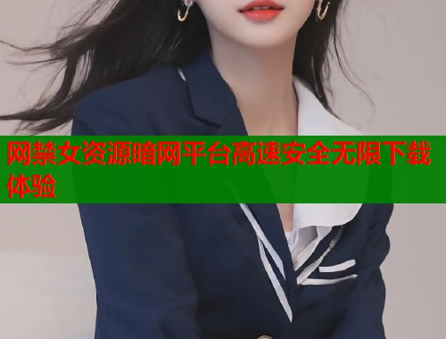 网禁女资源暗网平台高速安全无限下载体验
