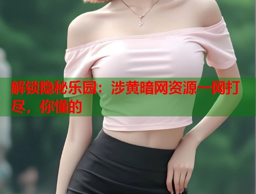 解锁隐秘乐园：涉黄暗网资源一网打尽，你懂的