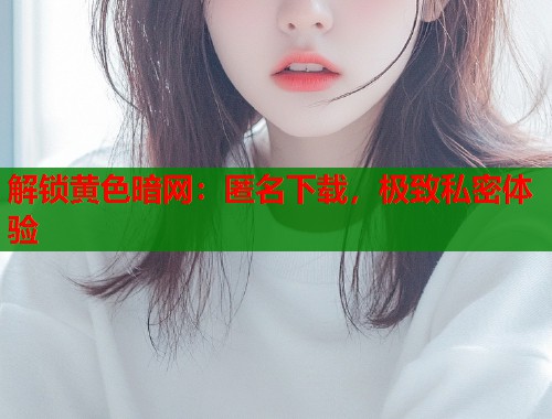解锁黄色暗网：匿名下载，极致私密体验