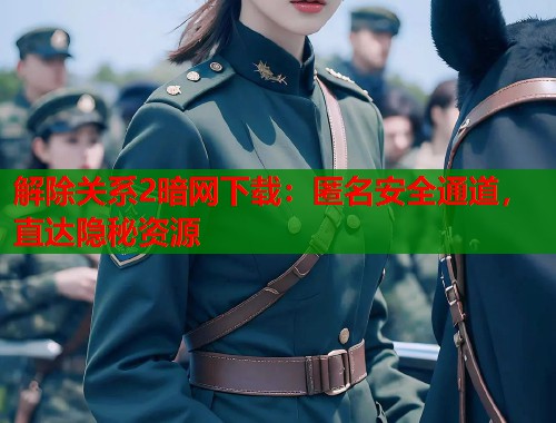 解除关系2暗网下载：匿名安全通道，直达隐秘资源
