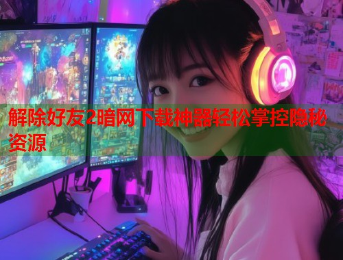 解除好友2暗网下载神器轻松掌控隐秘资源