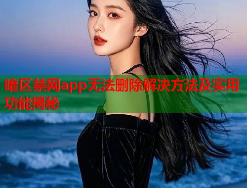 暗区禁网app无法删除解决方法及实用功能揭秘