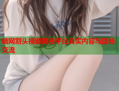 暗网割头视频揭秘平台真实内容与隐秘交流