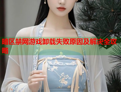 暗区禁网游戏卸载失败原因及解决全攻略