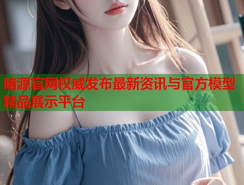 暗源官网权威发布最新资讯与官方模型精品展示平台  第2张