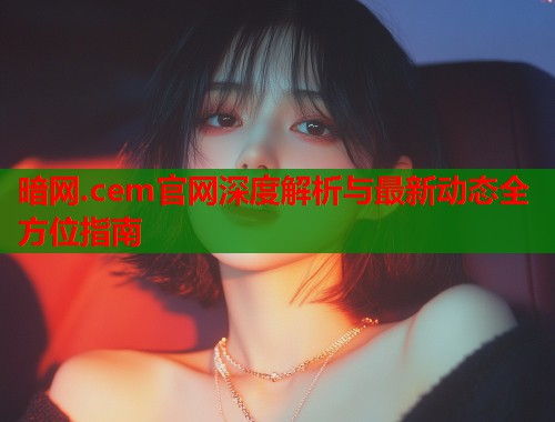 暗网.cem官网深度解析与最新动态全方位指南