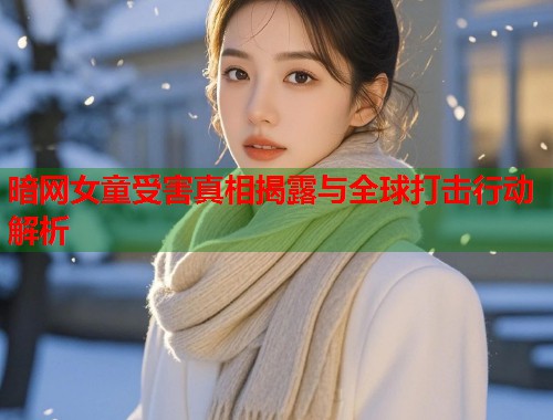 暗网女童受害真相揭露与全球打击行动解析