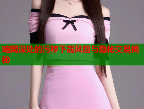 暗网深处的污秽下载风险与隐秘交易揭秘