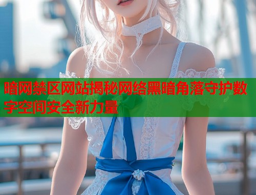暗网禁区网站揭秘网络黑暗角落守护数字空间安全新力量