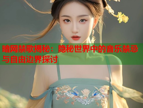 暗网禁歌揭秘：隐秘世界中的音乐禁忌与自由边界探讨