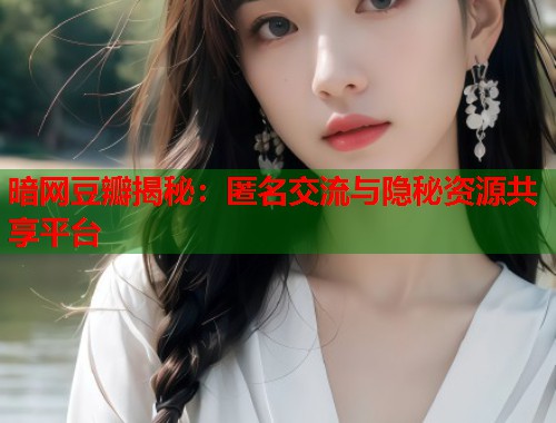 暗网豆瓣揭秘：匿名交流与隐秘资源共享平台
