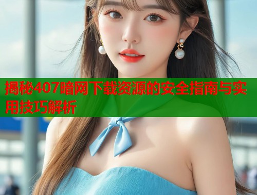 揭秘407暗网下载资源的安全指南与实用技巧解析