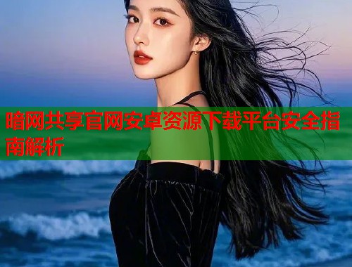 暗网共享官网安卓资源下载平台安全指南解析