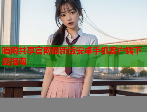 暗网共享官网最新版安卓手机客户端下载指南
