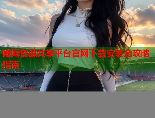暗网资源共享平台官网下载安装全攻略指南