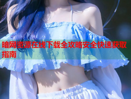 暗网资源在线下载全攻略安全快速获取指南  第2张