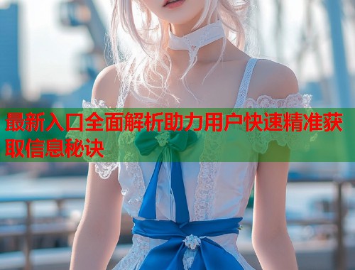 最新入口全面解析助力用户快速精准获取信息秘诀