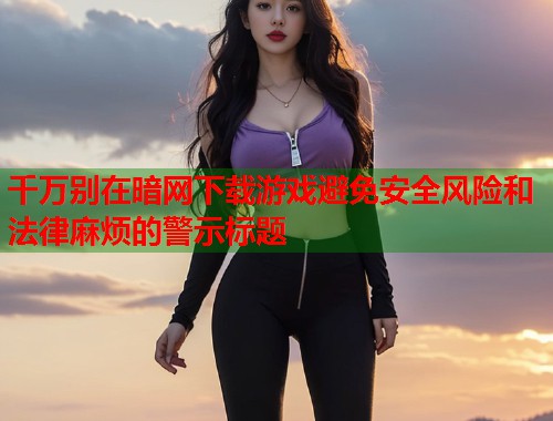 千万别在暗网下载游戏避免安全风险和法律麻烦的警示标题  第2张