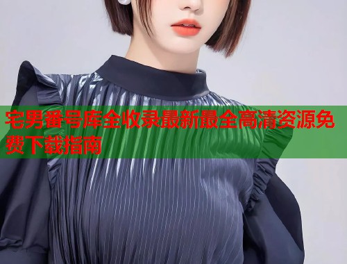 宅男番号库全收录最新最全高清资源免费下载指南