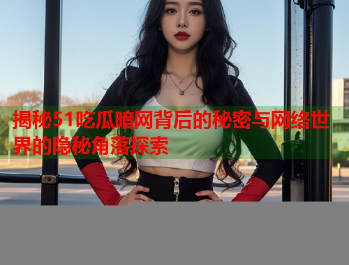 揭秘51吃瓜暗网背后的秘密与网络世界的隐秘角落探索
