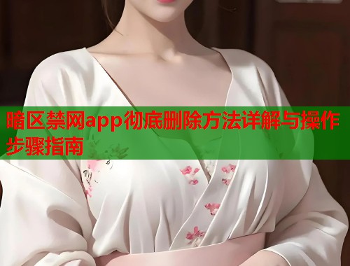 暗区禁网app彻底删除方法详解与操作步骤指南