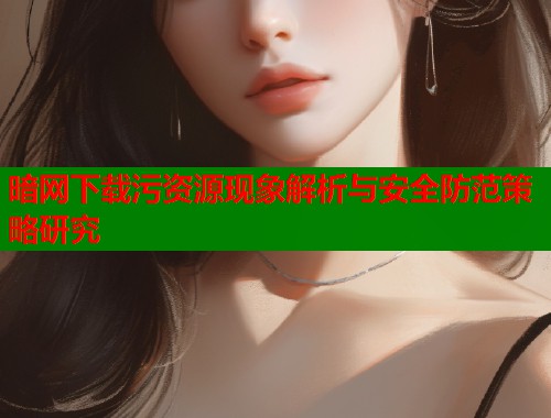 暗网下载污资源现象解析与安全防范策略研究