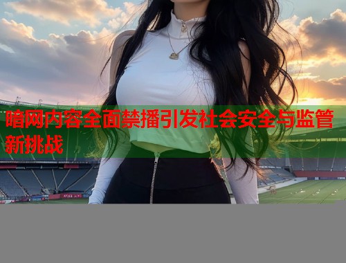 暗网内容全面禁播引发社会安全与监管新挑战