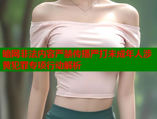 暗网非法内容严禁传播严打未成年人涉黄犯罪专项行动解析