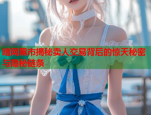 暗网黑市揭秘卖人交易背后的惊天秘密与隐秘链条